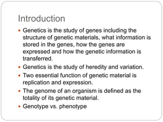 Introduction
 Genetics is the study of genes including the
structure of genetic materials, what information is
stored in the genes, how the genes are
expressed and how the genetic information is
transferred.
 Genetics is the study of heredity and variation.
 Two essential function of genetic material is
replication and expression.
 The genome of an organism is defined as the
totality of its genetic material.
 Genotype vs. phenotype
 