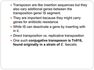  Transposon are like insertion sequences but they
also cary additional genes between the
transposition gene/ IS segment.
 They are important because they might carry
genes for antibiotic resistance
 While IS can deactivate a gene by inserting with
in it.
 Direct transposition vs. replicative transposition
 One such conjugative transposon is Tn916,
found originally in a strain of E. faecalis.
 