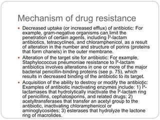 Mechanism of drug resistance
 Decreased uptake (or increased efflux) of antibiotic: For
example, gram-negative organisms can limit the
penetration of certain agents, including Î²-lactam
antibiotics, tetracyclines, and chloramphenicol, as a result
of alteration in the number and structure of porins (proteins
that form chanels) in the outer membrane.
 Alteration of the target site for antibiotic: For example,
Staphylococcus pneumoniae resistance to Î²-lactam
antibiotics involves alterations in one or more of the major
bacterial penicillin-binding proteins (see p. 75), which
results in decreased binding of the antibiotic to its target.
 Acquisition of the ability to destroy or modify the antibiotic:
Examples of antibiotic inactivating enzymes include: 1) Î²-
lactamases that hydrolytically inactivate the Î²-lactam ring
of penicillins, cephalosporins, and related drugs; 2)
acetyltransferases that transfer an acetyl group to the
antibiotic, inactivating chloramphenicol or
aminoglycosides; 3) esterases that hydrolyze the lactone
ring of macrolides.
 