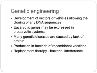 Genetic engineering
 Development of vectors or vehicles allowing the
cloning of any DNA sequences
 Eucaryotic genes may be expressed in
procaryotic systems
 Many genetic diseases are caused by lack of
protein
 Production in bacteria of recombinant vaccines
 Replacement therapy - bacterial interference
 
