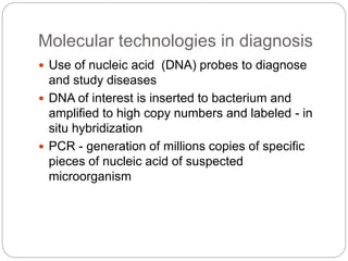 Molecular technologies in diagnosis
 Use of nucleic acid (DNA) probes to diagnose
and study diseases
 DNA of interest is inserted to bacterium and
amplified to high copy numbers and labeled - in
situ hybridization
 PCR - generation of millions copies of specific
pieces of nucleic acid of suspected
microorganism
 