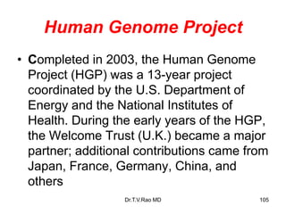 Human Genome Project
• Completed in 2003, the Human Genome
Project (HGP) was a 13-year project
coordinated by the U.S. Department of
Energy and the National Institutes of
Health. During the early years of the HGP,
the Welcome Trust (U.K.) became a major
partner; additional contributions came from
Japan, France, Germany, China, and
others
105
Dr.T.V.Rao MD
 