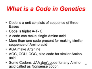 What is a Code in Genetics
• Code is a unit consists of sequence of three
Bases
• Code is triplet A-T- C
• A code can make single Amino acid
• More than one code present for making similar
sequence of Amino acid
• AGA make Arginine
• AGC, CGU, CGG, also code for similar Amino
acid
• Some Codons UAA don't code for any Amino
acid called as Nonsense codon
16
Dr.T.V.Rao MD
 