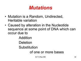 Mutations
• Mutation is a Random, Undirected,
Heritable variation
• Caused by alteration in the Nucleotide
sequence at some point of DNA which can
occur due to
Addition
Deletion
Substitution
of one or more bases
34
Dr.T.V.Rao MD
 