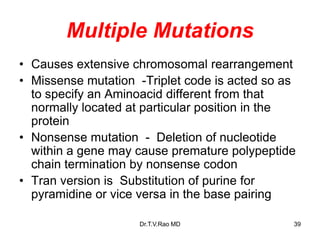 Multiple Mutations
• Causes extensive chromosomal rearrangement
• Missense mutation -Triplet code is acted so as
to specify an Aminoacid different from that
normally located at particular position in the
protein
• Nonsense mutation - Deletion of nucleotide
within a gene may cause premature polypeptide
chain termination by nonsense codon
• Tran version is Substitution of purine for
pyramidine or vice versa in the base pairing
39
Dr.T.V.Rao MD
 