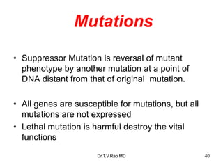 Mutations
• Suppressor Mutation is reversal of mutant
phenotype by another mutation at a point of
DNA distant from that of original mutation.
• All genes are susceptible for mutations, but all
mutations are not expressed
• Lethal mutation is harmful destroy the vital
functions
40
Dr.T.V.Rao MD
 