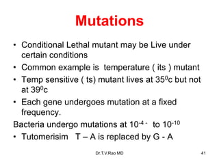Mutations
• Conditional Lethal mutant may be Live under
certain conditions
• Common example is temperature ( its ) mutant
• Temp sensitive ( ts) mutant lives at 350c but not
at 390c
• Each gene undergoes mutation at a fixed
frequency.
Bacteria undergo mutations at 10-4 - to 10-10
• Tutomerisim T – A is replaced by G - A
41
Dr.T.V.Rao MD
 