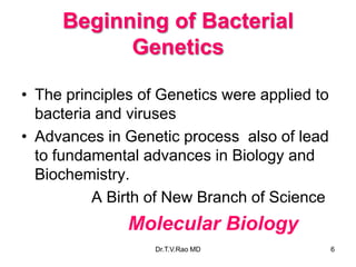 Beginning of Bacterial
Genetics
• The principles of Genetics were applied to
bacteria and viruses
• Advances in Genetic process also of lead
to fundamental advances in Biology and
Biochemistry.
A Birth of New Branch of Science
Molecular Biology
6
Dr.T.V.Rao MD
 