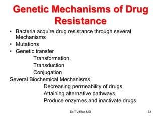 Genetic Mechanisms of Drug
Resistance
• Bacteria acquire drug resistance through several
Mechanisms
• Mutations
• Genetic transfer
Transformation,
Transduction
Conjugation
Several Biochemical Mechanisms
Decreasing permeability of drugs,
Attaining alternative pathways
Produce enzymes and inactivate drugs
78
Dr.T.V.Rao MD
 