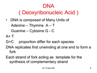 DNA
( Deoxyribonucleic Acid )
• DNA is composed of Many Units of
Adenine – Thymine A – T
Guanine – Cytosine G - C
A+ T
G+C proportion differ for each species
DNA replicates first unwinding at one end to form a
fork
Each strand of fork acting as template for the
synthesis of complementary strand
8
Dr.T.V.Rao MD
 