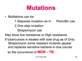 Mutations
• Mutilations can be
1 Stepwise mutation as in Penicillin use
2 One step mutation
Streptomycin use
May show low resistance or High resistance
If tuberculosis is treated with sole drug as of Only
Streptomycin some resistant mutants appear
and replaces sensitive bacteria in due course
so the occurrence of MDR - TB
80
Dr.T.V.Rao MD
 