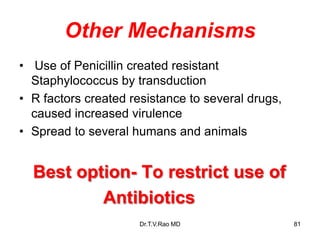 Other Mechanisms
• Use of Penicillin created resistant
Staphylococcus by transduction
• R factors created resistance to several drugs,
caused increased virulence
• Spread to several humans and animals
Best option- To restrict use of
Antibiotics
81
Dr.T.V.Rao MD
 