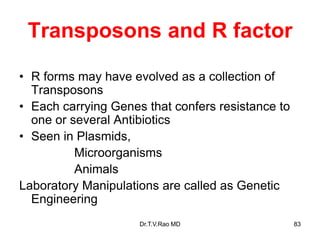 Transposons and R factor
• R forms may have evolved as a collection of
Transposons
• Each carrying Genes that confers resistance to
one or several Antibiotics
• Seen in Plasmids,
Microorganisms
Animals
Laboratory Manipulations are called as Genetic
Engineering
83
Dr.T.V.Rao MD
 