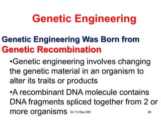 Genetic Engineering Was Born from
Genetic Recombination
•Genetic engineering involves changing
the genetic material in an organism to
alter its traits or products
•A recombinant DNA molecule contains
DNA fragments spliced together from 2 or
more organisms
Genetic Engineering
86
Dr.T.V.Rao MD
 