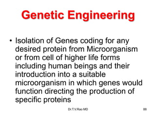 Genetic Engineering
• Isolation of Genes coding for any
desired protein from Microorganism
or from cell of higher life forms
including human beings and their
introduction into a suitable
microorganism in which genes would
function directing the production of
specific proteins
88
Dr.T.V.Rao MD
 