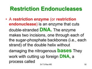 Restriction Endonucleases
• A restriction enzyme (or restriction
endonuclease) is an enzyme that cuts
double-stranded DNA. The enzyme
makes two incisions, one through each of
the sugar-phosphate backbones (i.e., each
strand) of the double helix without
damaging the nitrogenous bases They
work with cutting up foreign DNA, a
process called
92
Dr.T.V.Rao MD
 