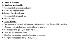 • Types of plasmids
1. Conjugative plasmids
• Common in Gram negative bacilli.
• Relatively large plasmids .
2. Non conjugative plasmids
• Common in Gram positive.
• Usually small .
• Transposons
• Transposons are genetic elements with DNA sequences of several kbp (4-25kb).
• They can migrate from one genetic locus to another.
• Carry additional genes, Abiotic R ,toxin.
• They are not self replicating.
• Simplest transposons contains insertion sequences.
• Complex transposons carry other genes.
4
 