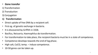 • Gene transfer
1) Transformation
2) Transduction
3) Conjugation
1) Transformation
• Direct uptake of free DNA by a recipient cell.
• First eg. of genetic exchange in bacteria.
• It is discovered by Griffith in 1928.
• Bacillus, Neisseria, Haemophilus do transformation.
• For transformation to take place, the recipient bacteria must be in a state of competence.
• Competence develops towards the end of log phase.
• High salt, CaCl2, temp. – induce competence.
• 10-50 genes can be taken up.
8
 