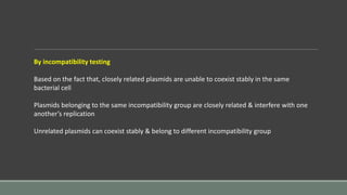 By incompatibility testing
Based on the fact that, closely related plasmids are unable to coexist stably in the same
bacterial cell
Plasmids belonging to the same incompatibility group are closely related & interfere with one
another’s replication
Unrelated plasmids can coexist stably & belong to different incompatibility group
 
