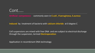 Cont.….
Artificial competence commonly seen in E.coli , P.aeruginosa, S.aureus
Induced by treatment of bacteria with calcium chloride at 0 degree C
Cell suspensions are mixed with free DNA and are subject to electrical discharge
through the suspension, termed Electroporation
Application in recombinant DNA technology
 