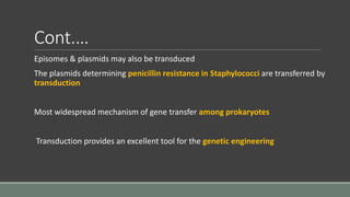Cont.…
Episomes & plasmids may also be transduced
The plasmids determining penicillin resistance in Staphylococci are transferred by
transduction
Most widespread mechanism of gene transfer among prokaryotes
Transduction provides an excellent tool for the genetic engineering
 