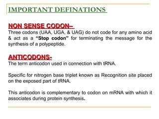 IMPORTANT DEFINATIONS
NON SENSE CODON–NON SENSE CODON–
Three codons (UAA, UGA, & UAG) do not code for any amino acid
& act as a “Stop codon”“Stop codon” for terminating the message for the
synthesis of a polypeptide.
ANTICODONS-ANTICODONS-
The term anticodon used in connection with tRNA.
Specific for nitrogen base triplet known as Recognition site placed
on the exposed part of tRNA.
This anticodon is complementary to codon on mRNA with which it
associates during protein synthesis.
 