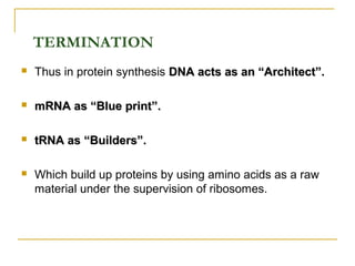  Thus in protein synthesis DNA acts as an “Architect”.DNA acts as an “Architect”.
 mRNA as “Blue print”.mRNA as “Blue print”.
 tRNA as “Builders”.tRNA as “Builders”.
 Which build up proteins by using amino acids as a raw
material under the supervision of ribosomes.
TERMINATION
 