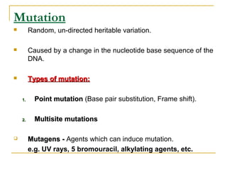 Mutation
 Random, un-directed heritable variation.
 Caused by a change in the nucleotide base sequence of the
DNA.
 Types of mutation:Types of mutation:
1.1. Point mutationPoint mutation (Base pair substitution, Frame shift).
2.2. Multisite mutationsMultisite mutations
 Mutagens -Mutagens - Agents which can induce mutation.
e.g. UV rays, 5 bromouracil, alkylating agents, etc.
 
