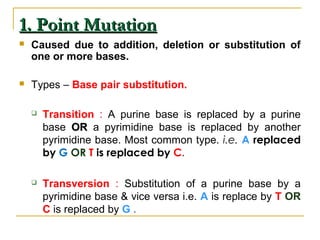 1. Point Mutation1. Point Mutation
 Caused due to addition, deletion or substitution of
one or more bases.
 Types – Base pair substitution.
 Transition : A purine base is replaced by a purine
base OROR a pyrimidine base is replaced by another
pyrimidine base. Most common type. i.e. A replaced
by G OR T is replaced by C.
 Transversion : Substitution of a purine base by a
pyrimidine base & vice versa i.e. A is replace by T OR
C is replaced by G .
 