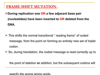 FRAME SHIFT MUTATION -
During replication one OR a few adjacent base pair
(nucleotides) have been inserted to OR deleted from the
DNA.
 This shifts the normal transitional “ reading frame” of coded
message, from the point on forming an entirely new set of triplet
codon.
 So, during translation, the coded message is read correctly up to
the point of deletion or addition, but the subsequent codons will
 