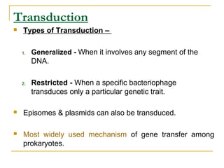 Transduction
 Types of Transduction –
1. Generalized - When it involves any segment of the
DNA.
2. Restricted - When a specific bacteriophage
transduces only a particular genetic trait.
 Episomes & plasmids can also be transduced.
 Most widely used mechanism of gene transfer among
prokaryotes.
 