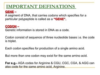 GENEGENE ––
A segment of DNA, that carries codons which specifies for a
particular polypeptide is called as a “GENE”.“GENE”.
CODONCODON ––
Genetic information is stored in DNA as a code.
Codon consist of sequence of three nucleotide bases i.e. the code
is triplet.
Each codon specifies for production of a single amino acid.
But more than one codon may exist for the same amino acid.
For e.g.-For e.g.- AGA codes for Arginine & CGU, CGC, CGA, & AGG can
also code for the same amino acid, Arginine.
IMPORTANT DEFINATIONS
 
