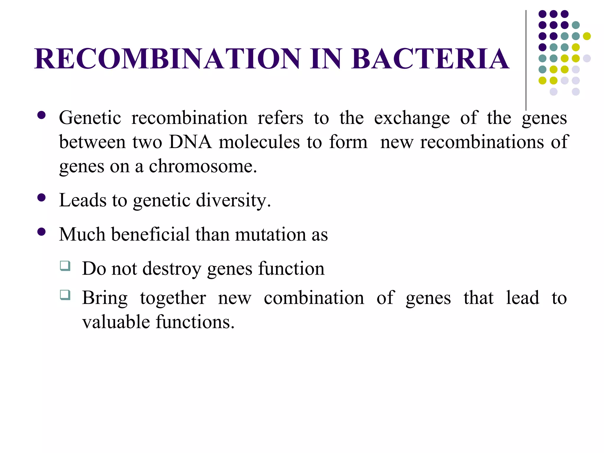 RECOMBINATION IN BACTERIA
 Genetic recombination refers to the exchange of the genes
between two DNA molecules to form new recombinations of
genes on a chromosome.
 Leads to genetic diversity.
 Much beneficial than mutation as
 Do not destroy genes function
 Bring together new combination of genes that lead to
valuable functions.
 