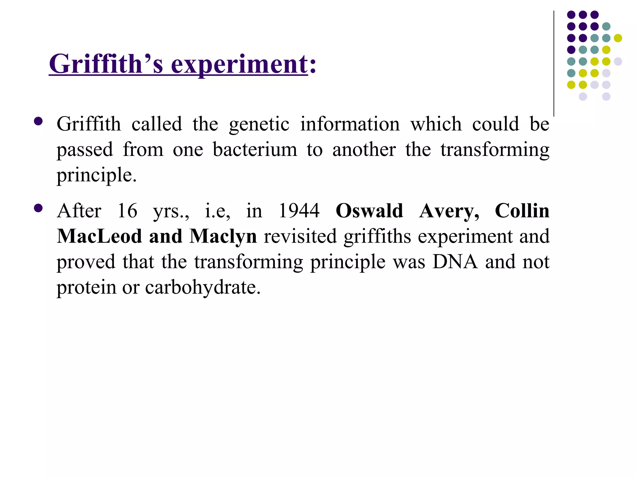 Griffith’s experiment:
 Griffith called the genetic information which could be
passed from one bacterium to another the transforming
principle.
 After 16 yrs., i.e, in 1944 Oswald Avery, Collin
MacLeod and Maclyn revisited griffiths experiment and
proved that the transforming principle was DNA and not
protein or carbohydrate.
 