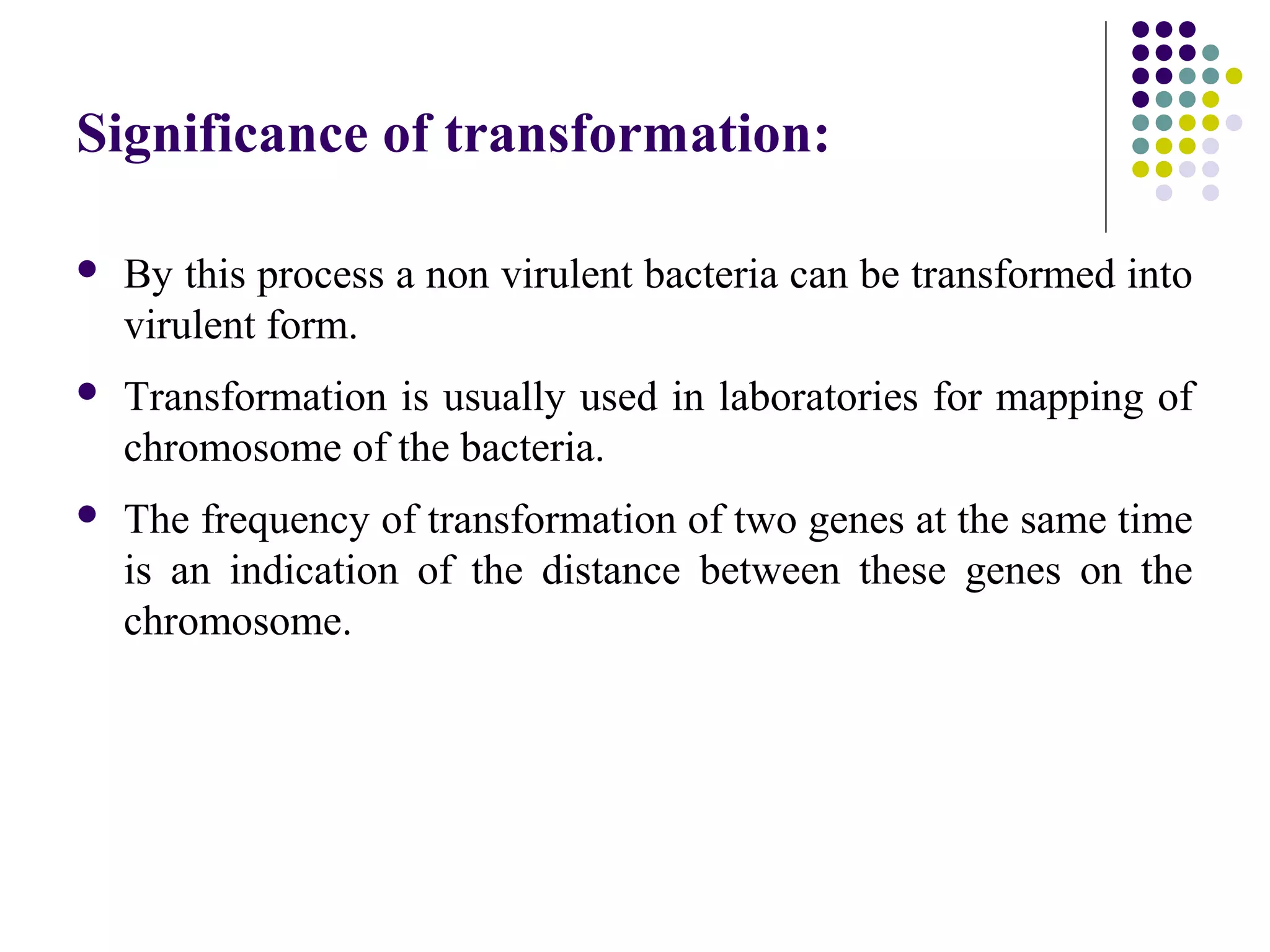 Significance of transformation:
 By this process a non virulent bacteria can be transformed into
virulent form.
 Transformation is usually used in laboratories for mapping of
chromosome of the bacteria.
 The frequency of transformation of two genes at the same time
is an indication of the distance between these genes on the
chromosome.
 