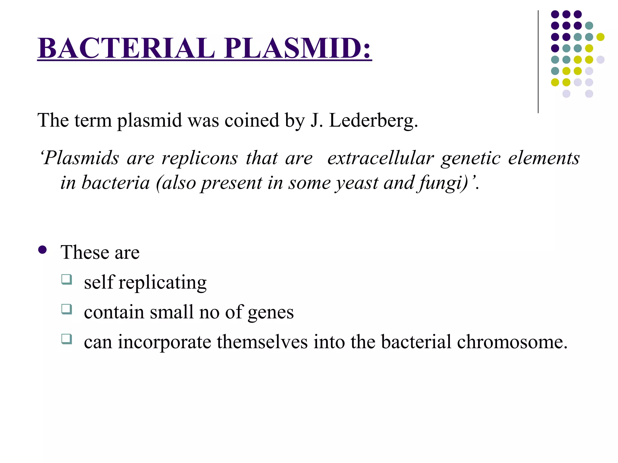 BACTERIAL PLASMID:
The term plasmid was coined by J. Lederberg.
‘Plasmids are replicons that are extracellular genetic elements
in bacteria (also present in some yeast and fungi)’.
 These are
 self replicating
 contain small no of genes
 can incorporate themselves into the bacterial chromosome.
 