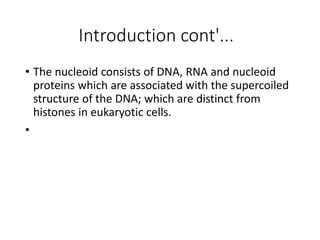 Introduction cont'...
• The nucleoid consists of DNA, RNA and nucleoid
proteins which are associated with the supercoiled
structure of the DNA; which are distinct from
histones in eukaryotic cells.
•
 