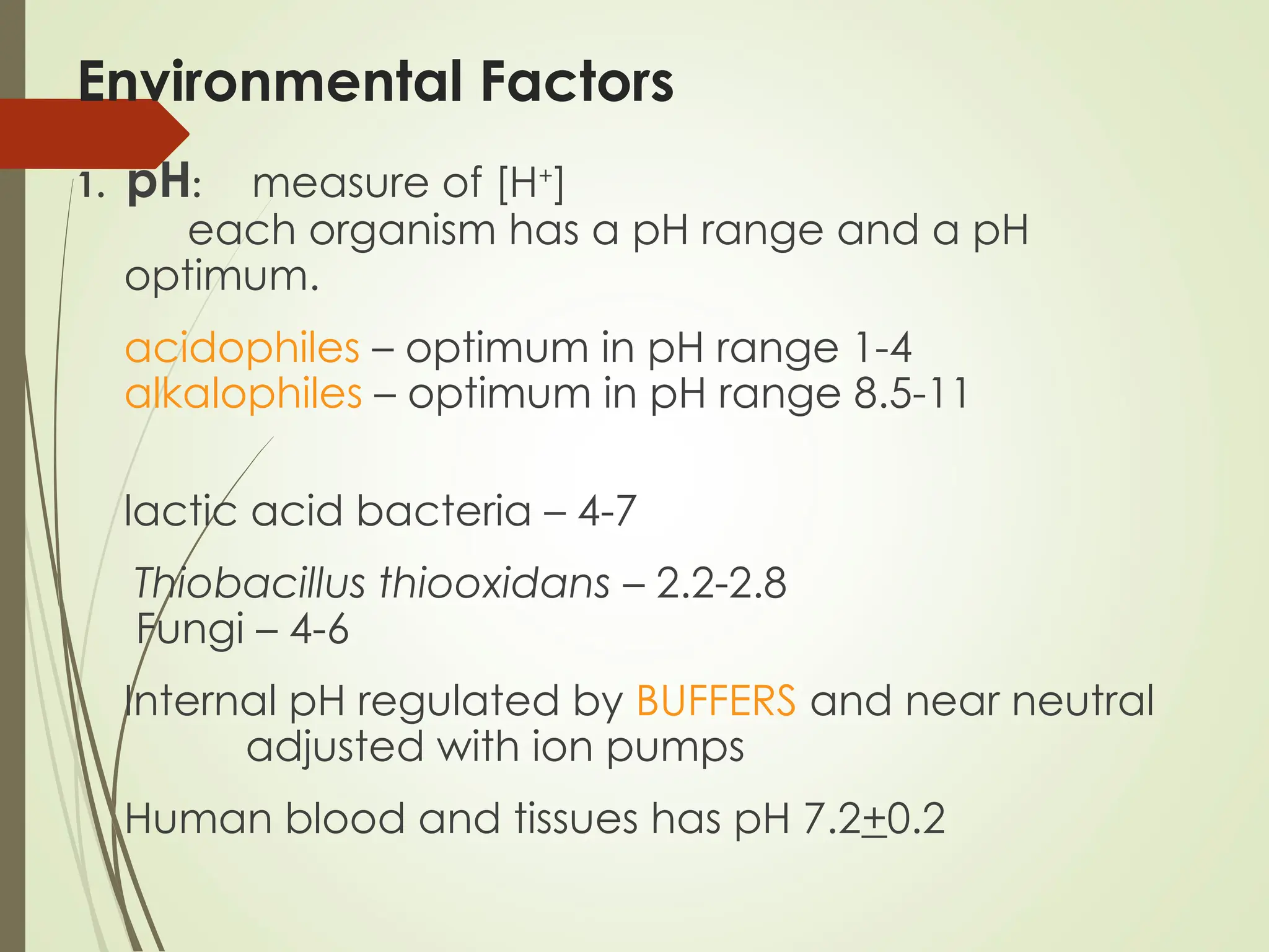 Environmental Factors
1. pH: measure of [H+
]
each organism has a pH range and a pH
optimum.
acidophiles – optimum in pH range 1-4
alkalophiles – optimum in pH range 8.5-11
lactic acid bacteria – 4-7
Thiobacillus thiooxidans – 2.2-2.8
Fungi – 4-6
Internal pH regulated by BUFFERS and near neutral
adjusted with ion pumps
Human blood and tissues has pH 7.2+0.2
 
