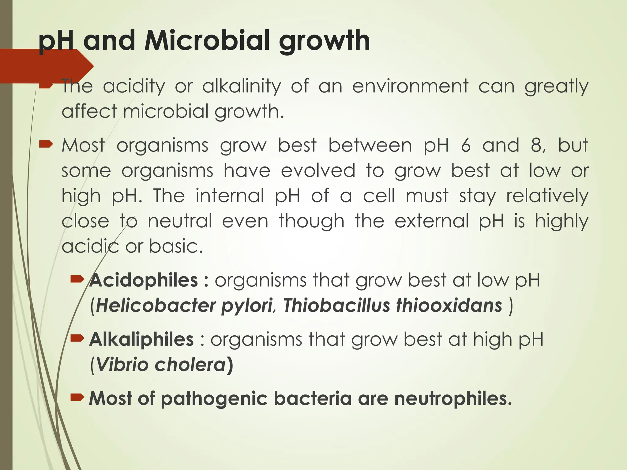 pH and Microbial growth
 The acidity or alkalinity of an environment can greatly
affect microbial growth.
 Most organisms grow best between pH 6 and 8, but
some organisms have evolved to grow best at low or
high pH. The internal pH of a cell must stay relatively
close to neutral even though the external pH is highly
acidic or basic.
Acidophiles : organisms that grow best at low pH
(Helicobacter pylori, Thiobacillus thiooxidans )
Alkaliphiles : organisms that grow best at high pH
(Vibrio cholera)
Most of pathogenic bacteria are neutrophiles.
 