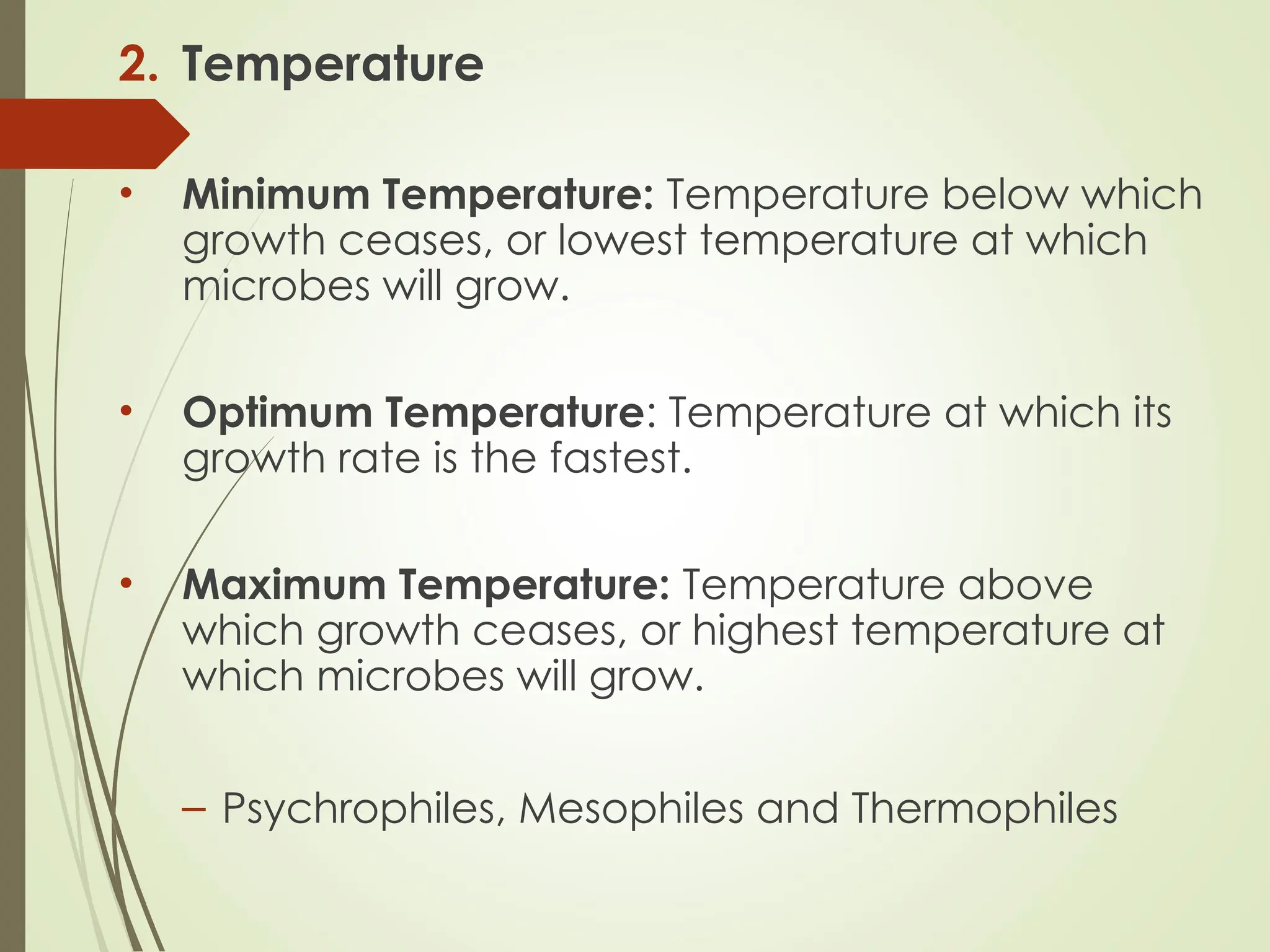 2. Temperature
• Minimum Temperature: Temperature below which
growth ceases, or lowest temperature at which
microbes will grow.
• Optimum Temperature: Temperature at which its
growth rate is the fastest.
• Maximum Temperature: Temperature above
which growth ceases, or highest temperature at
which microbes will grow.
– Psychrophiles, Mesophiles and Thermophiles
 