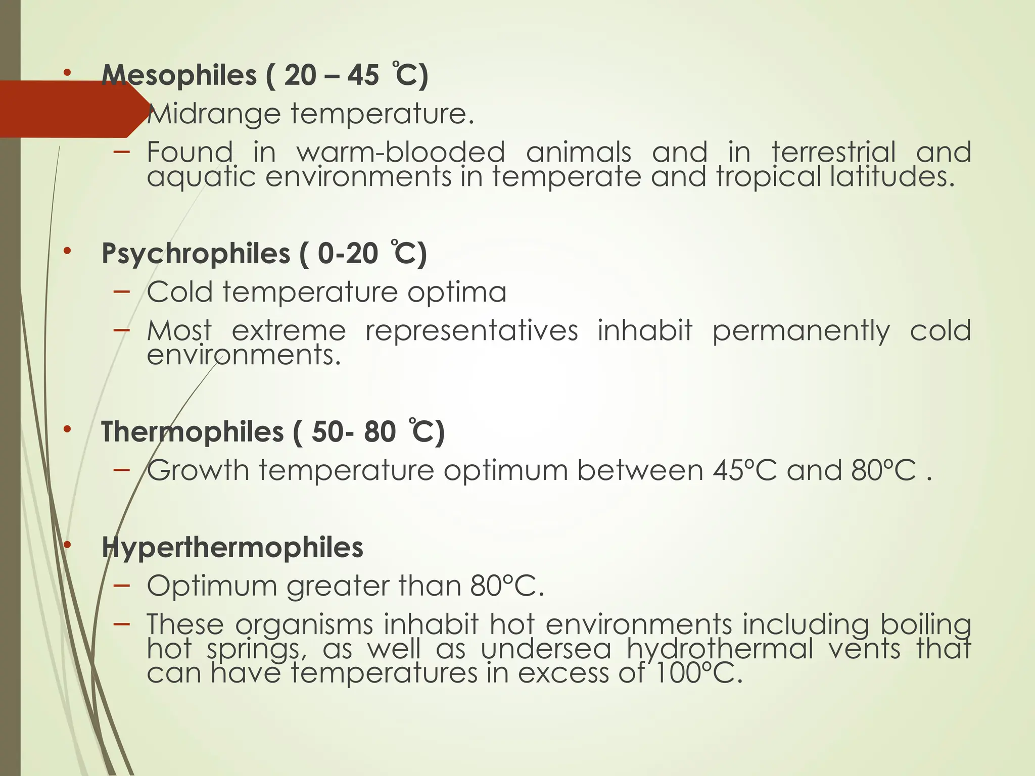 • Mesophiles ( 20 – 45 C)
ͦ
– Midrange temperature.
– Found in warm-blooded animals and in terrestrial and
aquatic environments in temperate and tropical latitudes.
• Psychrophiles ( 0-20 C)
ͦ
– Cold temperature optima
– Most extreme representatives inhabit permanently cold
environments.
• Thermophiles ( 50- 80 C)
ͦ
– Growth temperature optimum between 45ºC and 80ºC .
• Hyperthermophiles
– Optimum greater than 80°C.
– These organisms inhabit hot environments including boiling
hot springs, as well as undersea hydrothermal vents that
can have temperatures in excess of 100ºC.
 