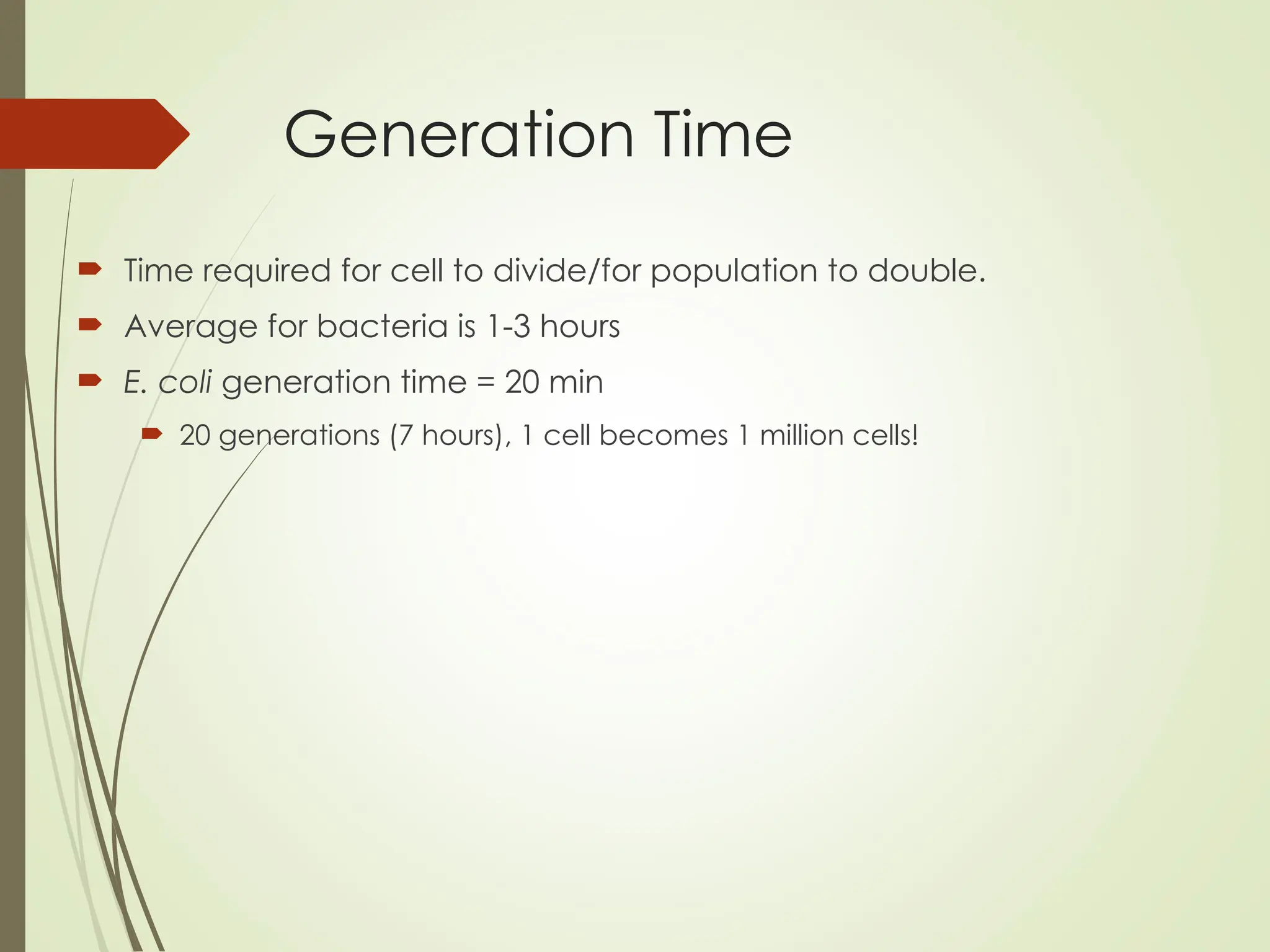 Generation Time
 Time required for cell to divide/for population to double.
 Average for bacteria is 1-3 hours
 E. coli generation time = 20 min
 20 generations (7 hours), 1 cell becomes 1 million cells!
 
