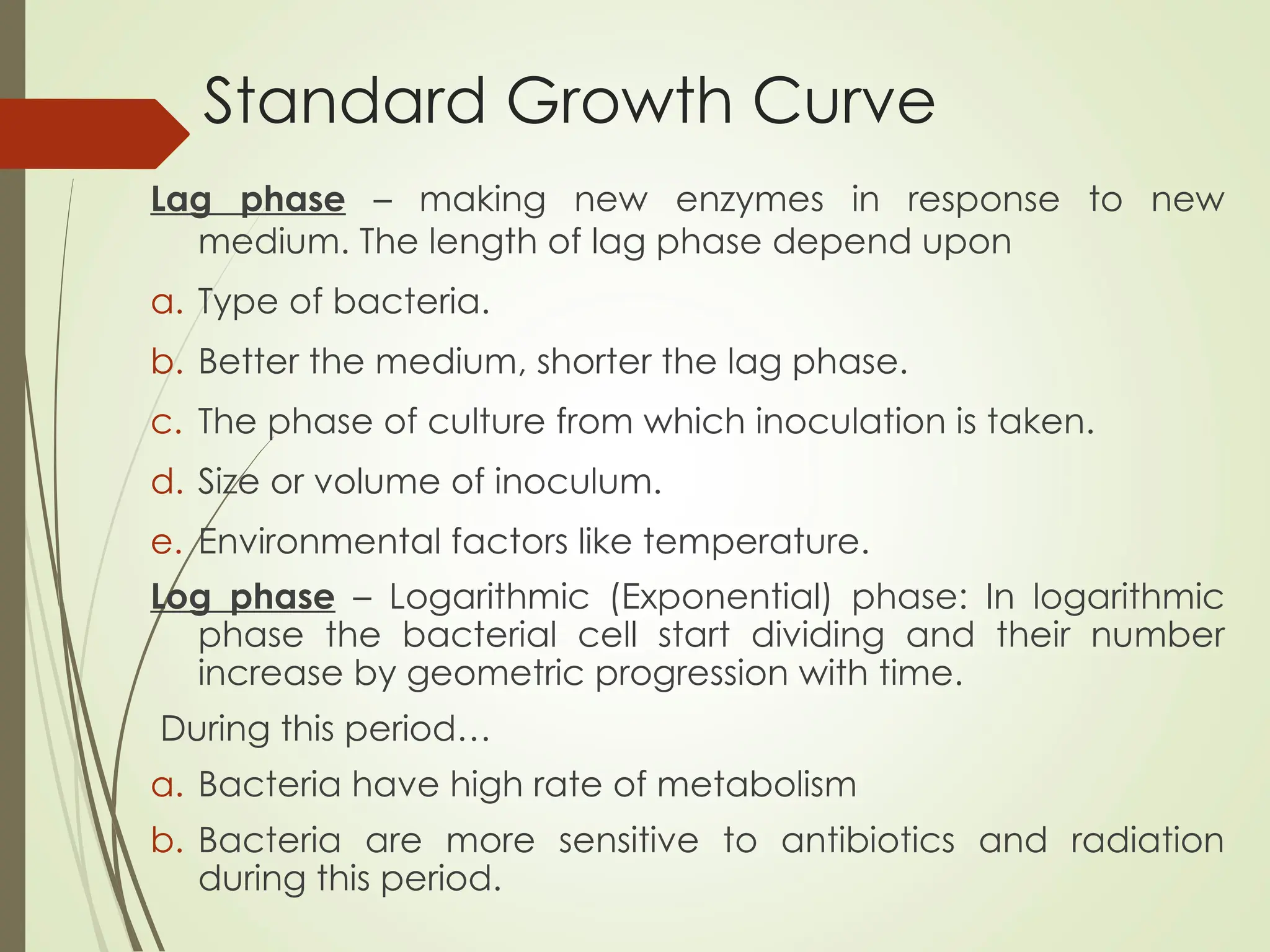 Standard Growth Curve
Lag phase – making new enzymes in response to new
medium. The length of lag phase depend upon
a. Type of bacteria.
b. Better the medium, shorter the lag phase.
c. The phase of culture from which inoculation is taken.
d. Size or volume of inoculum.
e. Environmental factors like temperature.
Log phase – Logarithmic (Exponential) phase: In logarithmic
phase the bacterial cell start dividing and their number
increase by geometric progression with time.
During this period…
a. Bacteria have high rate of metabolism
b. Bacteria are more sensitive to antibiotics and radiation
during this period.
 