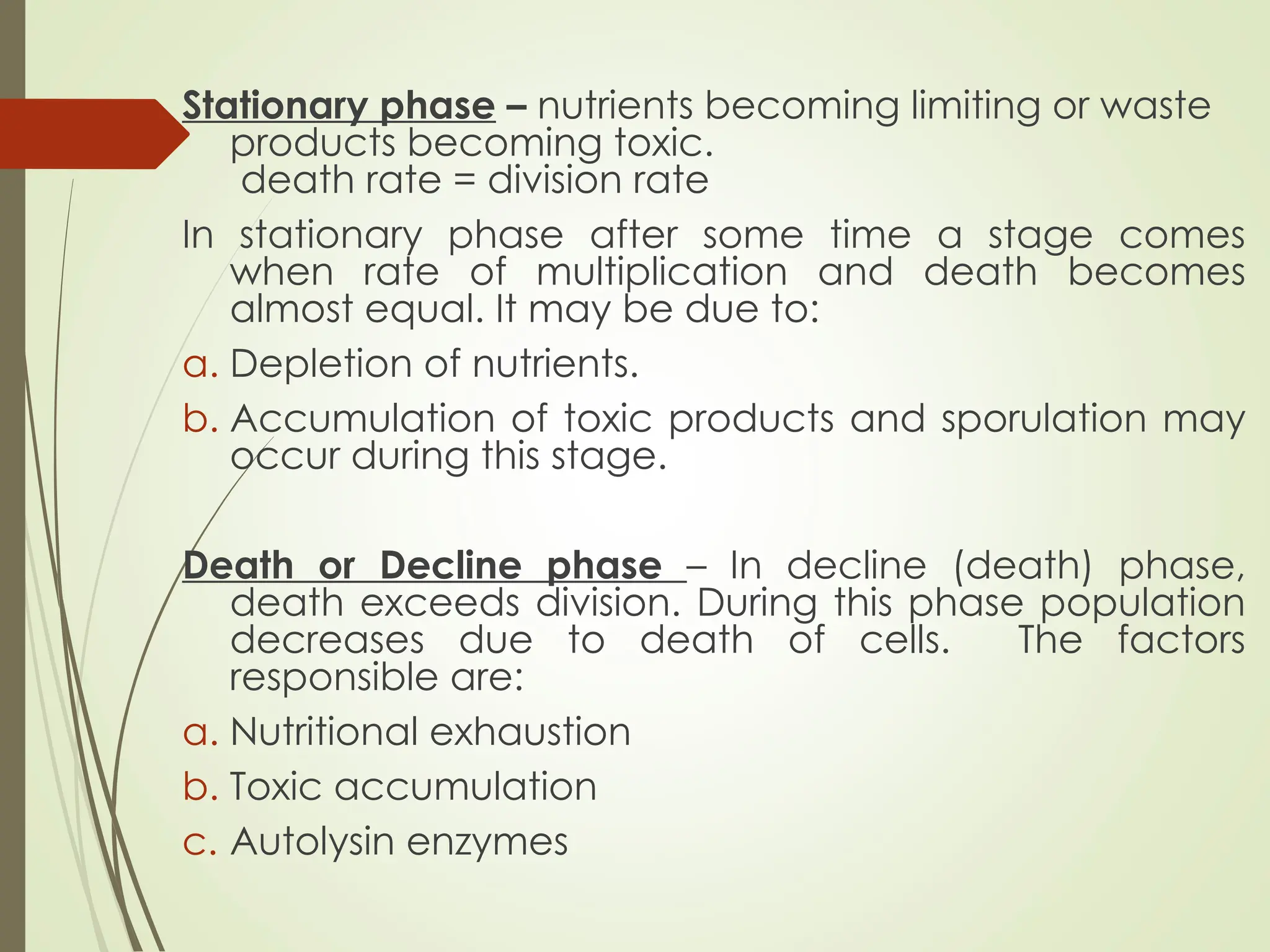 Stationary phase – nutrients becoming limiting or waste
products becoming toxic.
death rate = division rate
In stationary phase after some time a stage comes
when rate of multiplication and death becomes
almost equal. It may be due to:
a. Depletion of nutrients.
b. Accumulation of toxic products and sporulation may
occur during this stage.
Death or Decline phase – In decline (death) phase,
death exceeds division. During this phase population
decreases due to death of cells. The factors
responsible are:
a. Nutritional exhaustion
b. Toxic accumulation
c. Autolysin enzymes
 