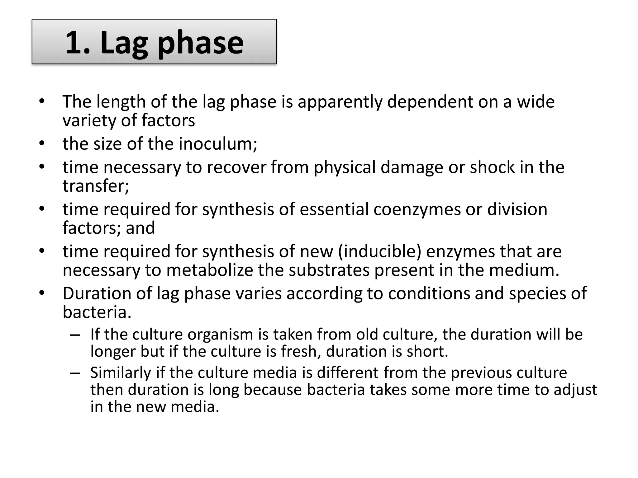 • The length of the lag phase is apparently dependent on a wide
variety of factors
• the size of the inoculum;
• time necessary to recover from physical damage or shock in the
transfer;
• time required for synthesis of essential coenzymes or division
factors; and
• time required for synthesis of new (inducible) enzymes that are
necessary to metabolize the substrates present in the medium.
• Duration of lag phase varies according to conditions and species of
bacteria.
– If the culture organism is taken from old culture, the duration will be
longer but if the culture is fresh, duration is short.
– Similarly if the culture media is different from the previous culture
then duration is long because bacteria takes some more time to adjust
in the new media.
1. Lag phase
 