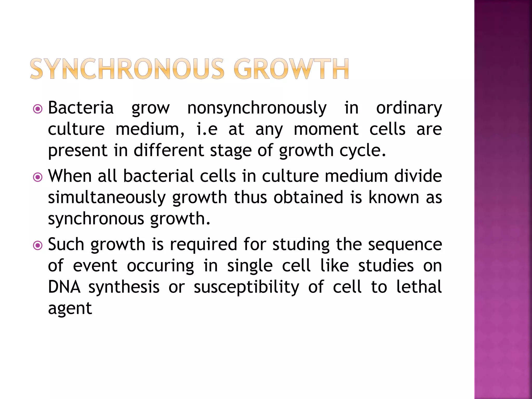  Bacteria grow nonsynchronously in ordinary
culture medium, i.e at any moment cells are
present in different stage of growth cycle.
 When all bacterial cells in culture medium divide
simultaneously growth thus obtained is known as
synchronous growth.
 Such growth is required for studing the sequence
of event occuring in single cell like studies on
DNA synthesis or susceptibility of cell to lethal
agent
 