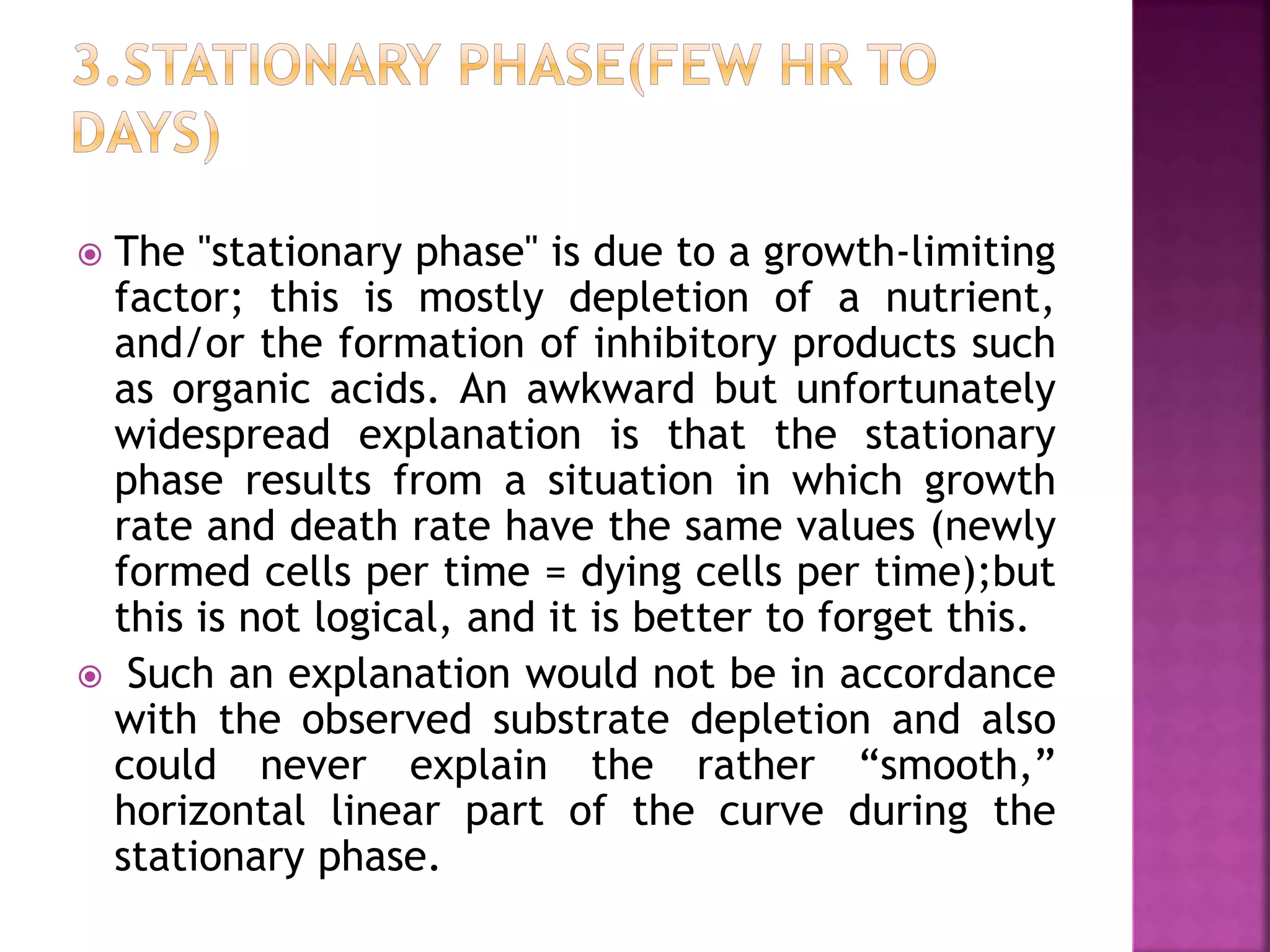  The "stationary phase" is due to a growth-limiting
factor; this is mostly depletion of a nutrient,
and/or the formation of inhibitory products such
as organic acids. An awkward but unfortunately
widespread explanation is that the stationary
phase results from a situation in which growth
rate and death rate have the same values (newly
formed cells per time = dying cells per time);but
this is not logical, and it is better to forget this.
 Such an explanation would not be in accordance
with the observed substrate depletion and also
could never explain the rather “smooth,”
horizontal linear part of the curve during the
stationary phase.
 