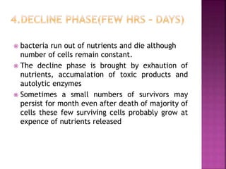  bacteria run out of nutrients and die although
number of cells remain constant.
 The decline phase is brought by exhaution of
nutrients, accumalation of toxic products and
autolytic enzymes
 Sometimes a small numbers of survivors may
persist for month even after death of majority of
cells these few surviving cells probably grow at
expence of nutrients released
 