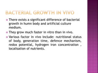  There exists a significant difference of bacterial
growth in humn body and artificial culture
medium.
 They grow much faster in vitro than in vivo.
 Various factor in vivo include: nutritional status
of body, generation time, defence mechanism,
redox potential, hydrogen iron concentration ,
localisation of nutrients.
 
