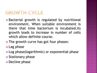  Bacterial growth is regulated by nutritional
environment. When suitable environment is
there that time bacterium is incubated,its
growth leads to increase in number of cells
which allow definite course.
 The growth curve has got four phases:
 Lag phase
 Log phase(logarithmic) or exponential phase
 Stationary phase
 Decline phase
 